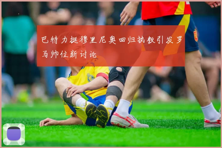 巴特力挺穆里尼奥回归执教引发罗马帅位新讨论