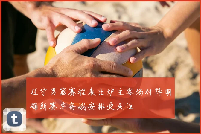 辽宁男篮赛程表出炉主客场对阵明确新赛季备战安排受关注
