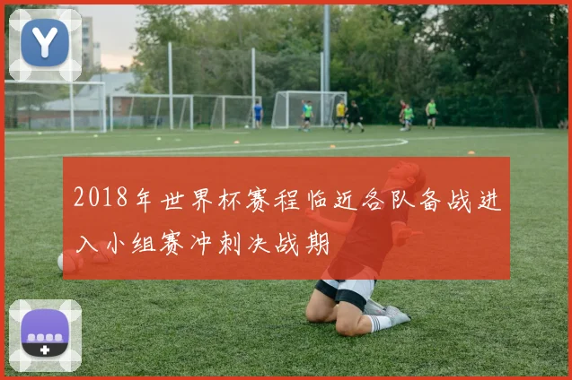 2018年世界杯赛程临近各队备战进入小组赛冲刺决战期