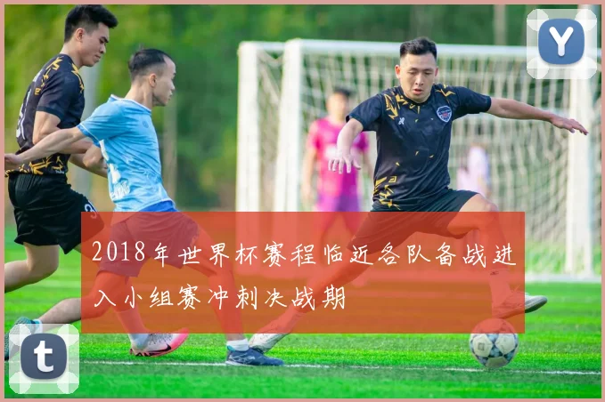 2018年世界杯赛程临近各队备战进入小组赛冲刺决战期