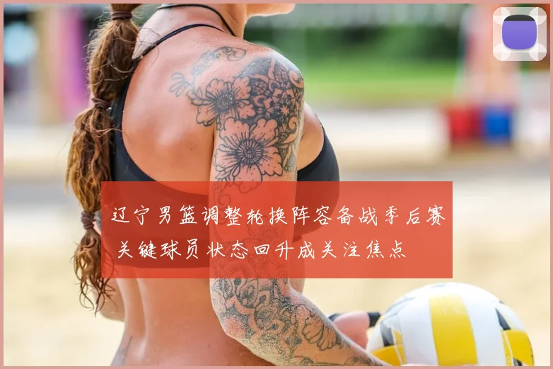 辽宁男篮调整轮换阵容备战季后赛 关键球员状态回升成关注焦点