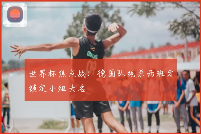 世界杯焦点战：德国队绝杀西班牙锁定小组头名