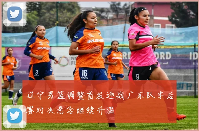 辽宁男篮调整首发迎战广东队季后赛对决悬念继续升温