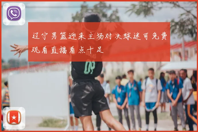 辽宁男篮迎来主场对决球迷可免费观看直播看点十足