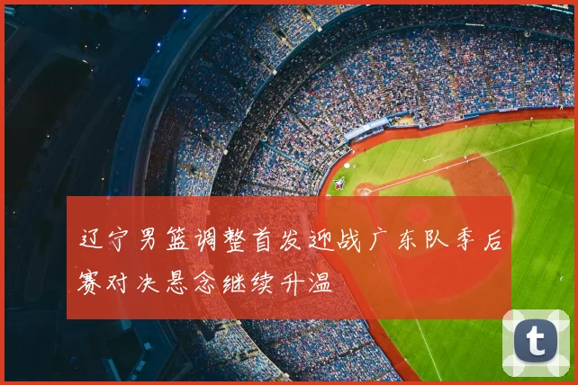 辽宁男篮调整首发迎战广东队季后赛对决悬念继续升温