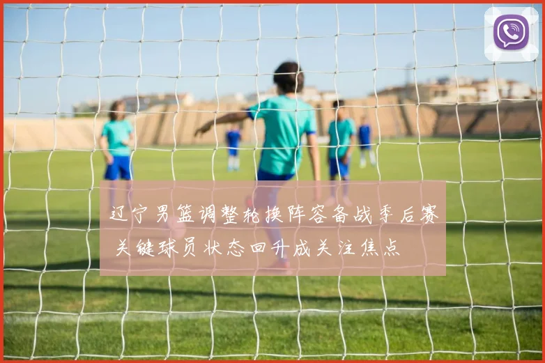 辽宁男篮调整轮换阵容备战季后赛 关键球员状态回升成关注焦点
