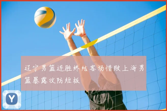 辽宁男篮连胜终结客场惜败上海男篮暴露攻防短板