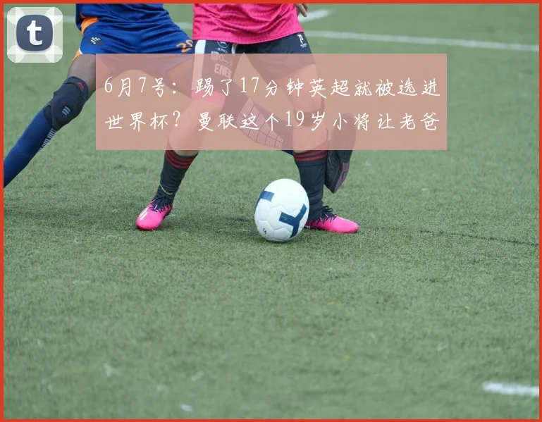 6月7号:踢了17分钟英超就被选进世界杯?曼联这个19岁小将让老爸羡慕哭了_泰勒·弗莱彻_比赛_杰克