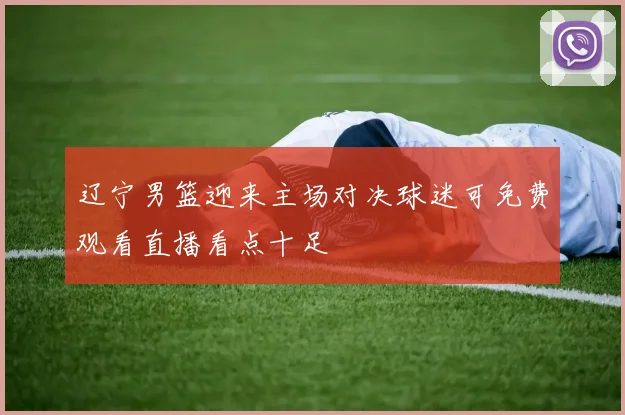 辽宁男篮迎来主场对决球迷可免费观看直播看点十足