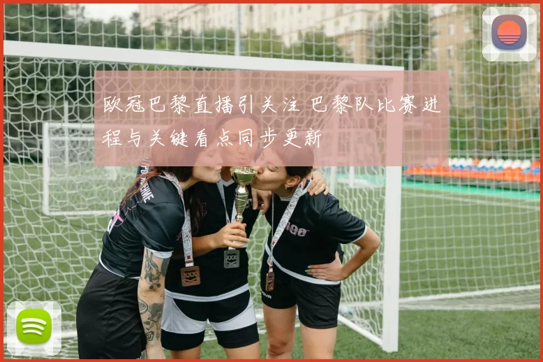 欧冠巴黎直播引关注 巴黎队比赛进程与关键看点同步更新