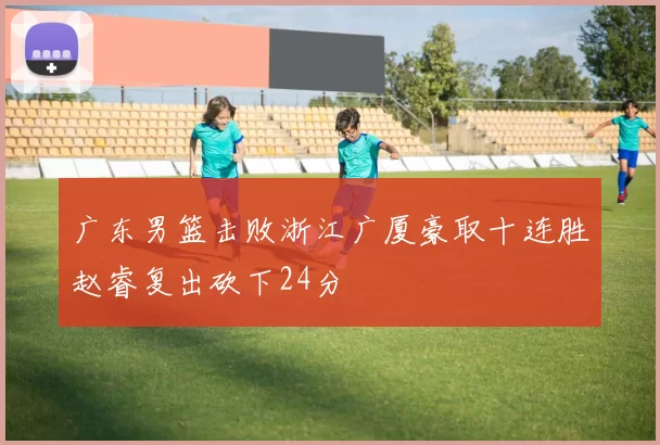 广东男篮击败浙江广厦豪取十连胜赵睿复出砍下24分