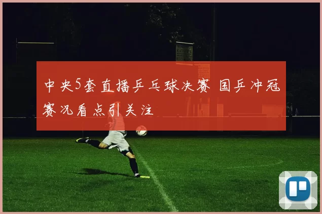 中央5套直播乒乓球决赛 国乒冲冠赛况看点引关注