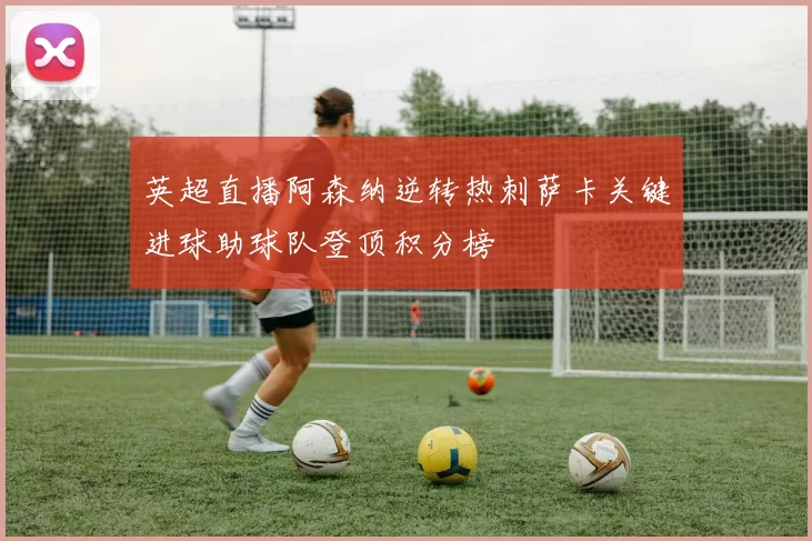 英超直播阿森纳逆转热刺萨卡关键进球助球队登顶积分榜