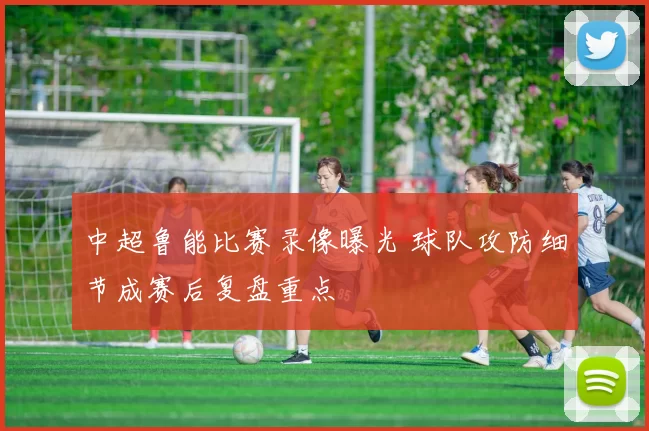 中超鲁能比赛录像曝光 球队攻防细节成赛后复盘重点