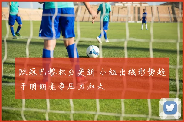 欧冠巴黎积分更新 小组出线形势趋于明朗竞争压力加大