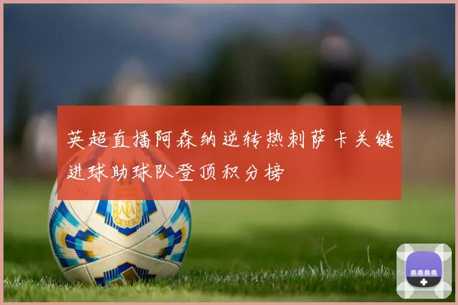 英超直播阿森纳逆转热刺萨卡关键进球助球队登顶积分榜