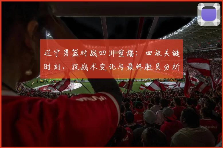 辽宁男篮对战四川重播：回放关键时刻、技战术变化与最终胜负分析
