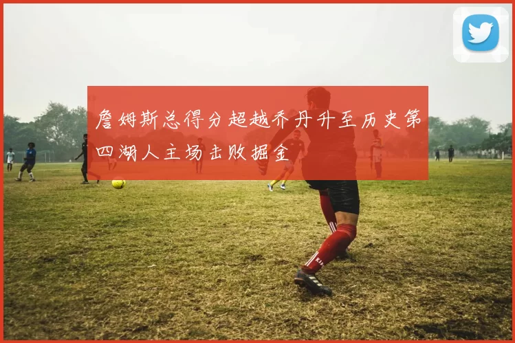 詹姆斯总得分超越乔丹升至历史第四湖人主场击败掘金