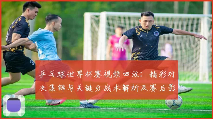 乒乓球世界杯赛视频回放：精彩对决集锦与关键分战术解析及赛后影响