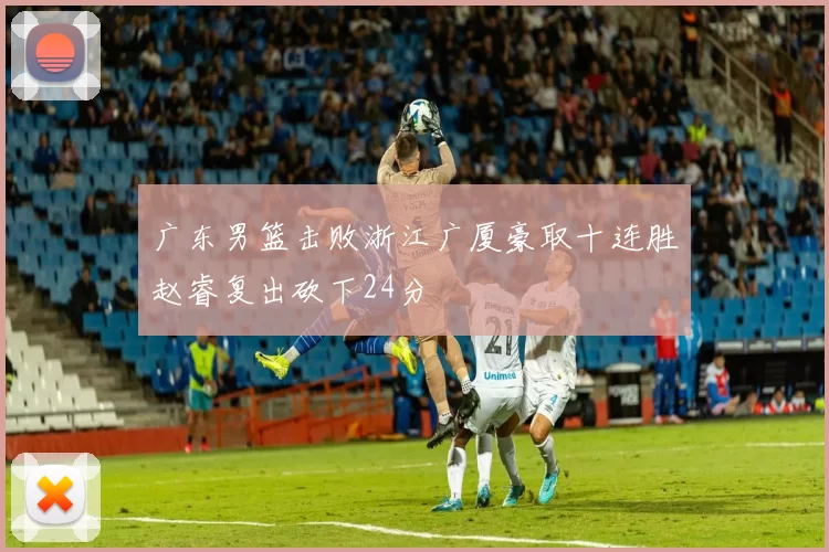 广东男篮击败浙江广厦豪取十连胜赵睿复出砍下24分