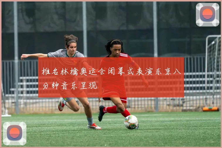椎名林檎奥运会闭幕式表演东京八分钟音乐呈现