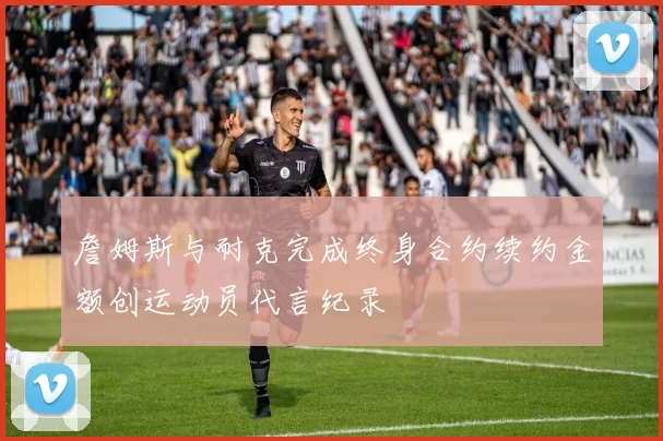 詹姆斯与耐克完成终身合约续约金额创运动员代言纪录