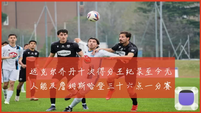 迈克尔乔丹十次得分王纪录至今无人能及詹姆斯哈登三十六点一分赛季封王