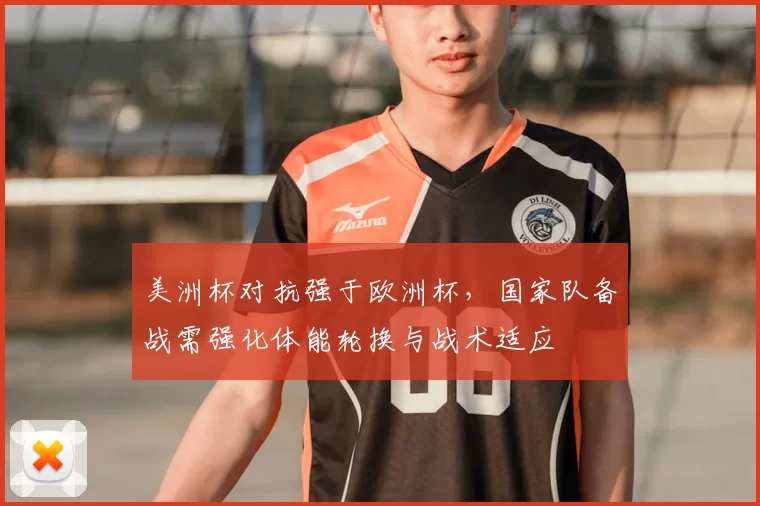 美洲杯对抗强于欧洲杯，国家队备战需强化体能轮换与战术适应