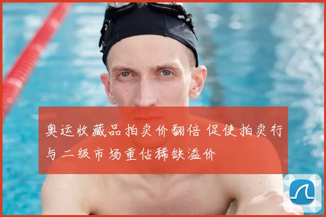 奥运收藏品拍卖价翻倍 促使拍卖行与二级市场重估稀缺溢价