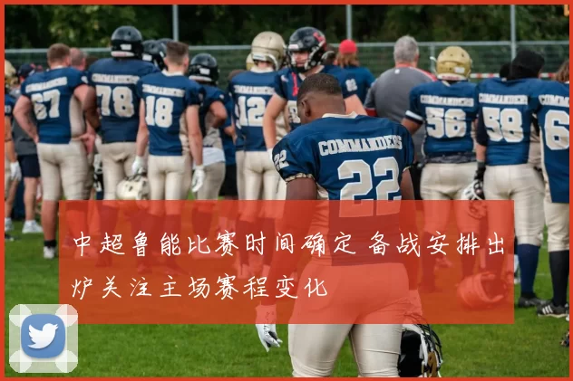 中超鲁能比赛时间确定 备战安排出炉关注主场赛程变化