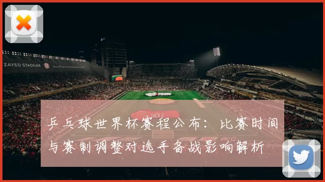 乒乓球世界杯赛程公布：比赛时间与赛制调整对选手备战影响解析