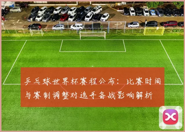 乒乓球世界杯赛程公布：比赛时间与赛制调整对选手备战影响解析