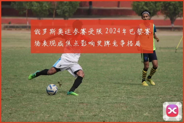 俄罗斯奥运参赛受限 2024年巴黎赛场表现成焦点影响奖牌竞争格局