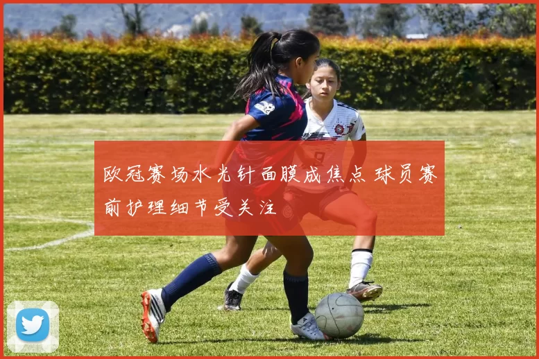 欧冠赛场水光针面膜成焦点 球员赛前护理细节受关注