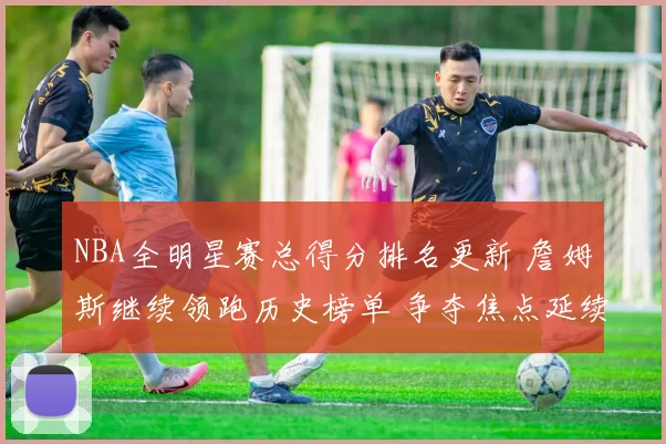 NBA全明星赛总得分排名更新 詹姆斯继续领跑历史榜单 争夺焦点延续