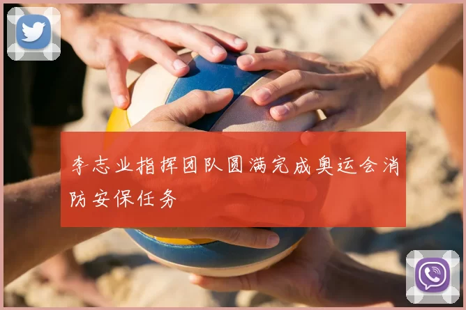 李志业指挥团队圆满完成奥运会消防安保任务