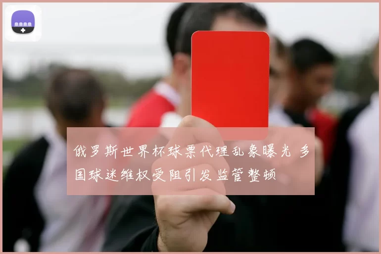 俄罗斯世界杯球票代理乱象曝光 多国球迷维权受阻引发监管整顿