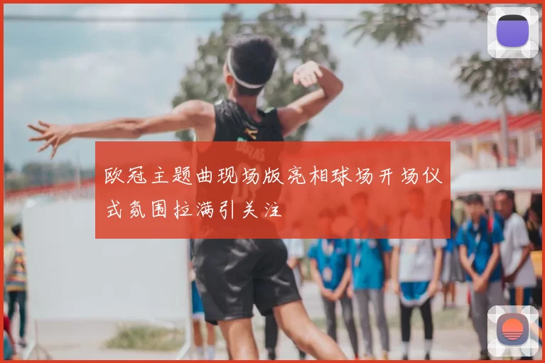 欧冠主题曲现场版亮相球场开场仪式氛围拉满引关注