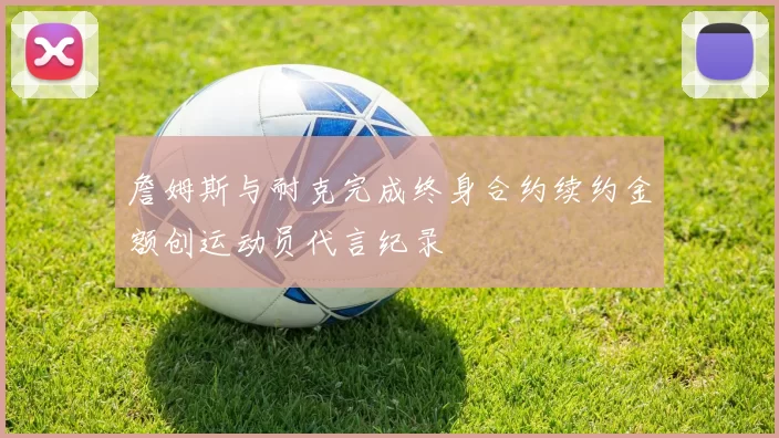 詹姆斯与耐克完成终身合约续约金额创运动员代言纪录