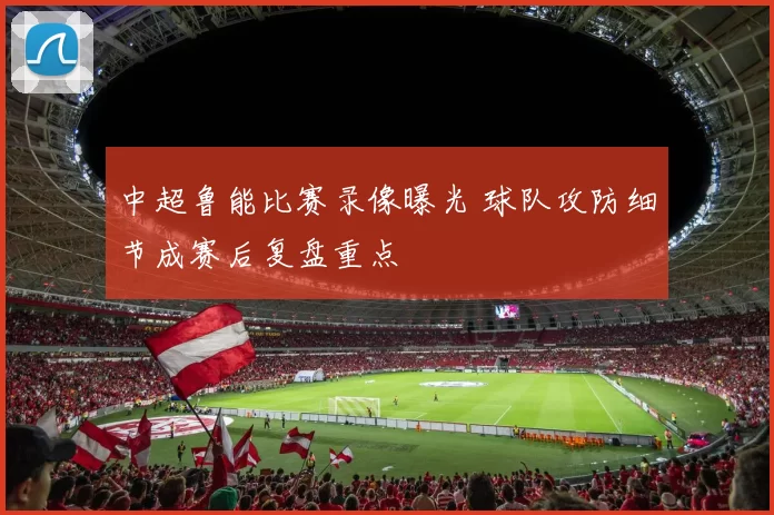 中超鲁能比赛录像曝光 球队攻防细节成赛后复盘重点