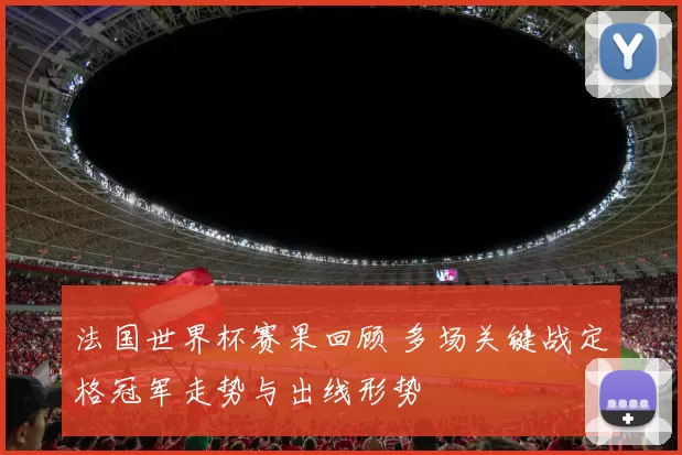 法国世界杯赛果回顾 多场关键战定格冠军走势与出线形势