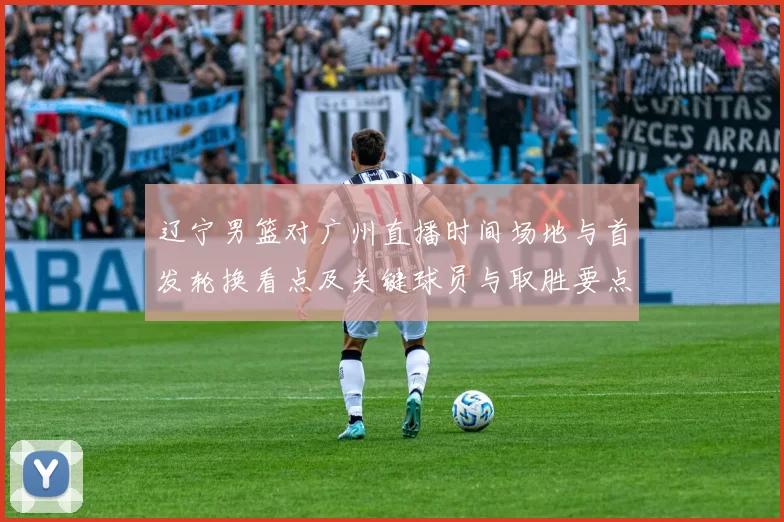 辽宁男篮对广州直播时间场地与首发轮换看点及关键球员与取胜要点