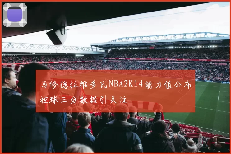 马修德拉维多瓦NBA2K14能力值公布控球三分数据引关注