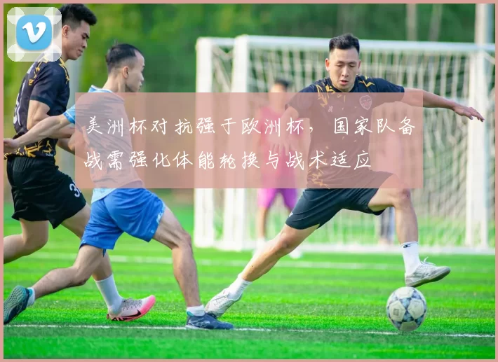 美洲杯对抗强于欧洲杯，国家队备战需强化体能轮换与战术适应