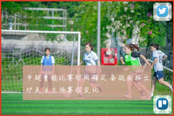 中超鲁能比赛时间确定 备战安排出炉关注主场赛程变化