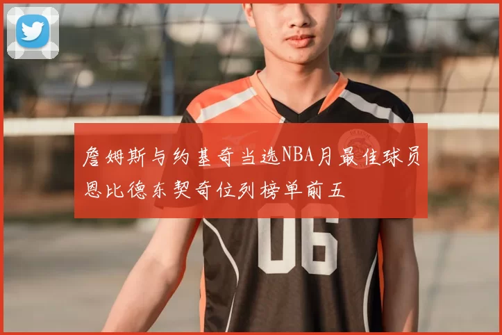 詹姆斯与约基奇当选NBA月最佳球员恩比德东契奇位列榜单前五